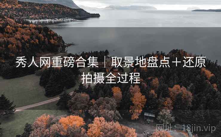 秀人网重磅合集|取景地盘点+还原拍摄全过程 秀人网重磅合集|取景地盘点+还原拍摄全过程