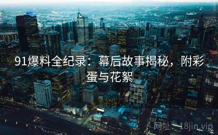 91爆料全纪录：幕后故事揭秘，附彩蛋与花絮