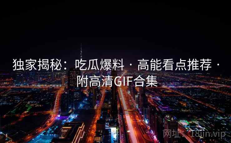 独家揭秘：吃瓜爆料 · 高能看点推荐 · 附高清GIF合集