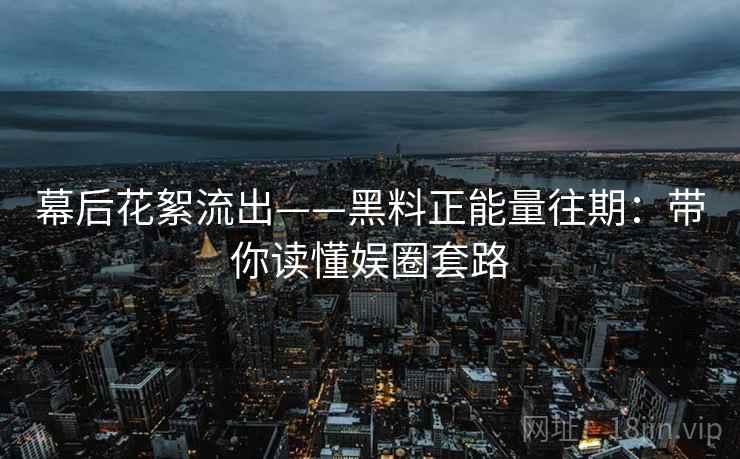 幕后花絮流出——黑料正能量往期：带你读懂娱圈套路