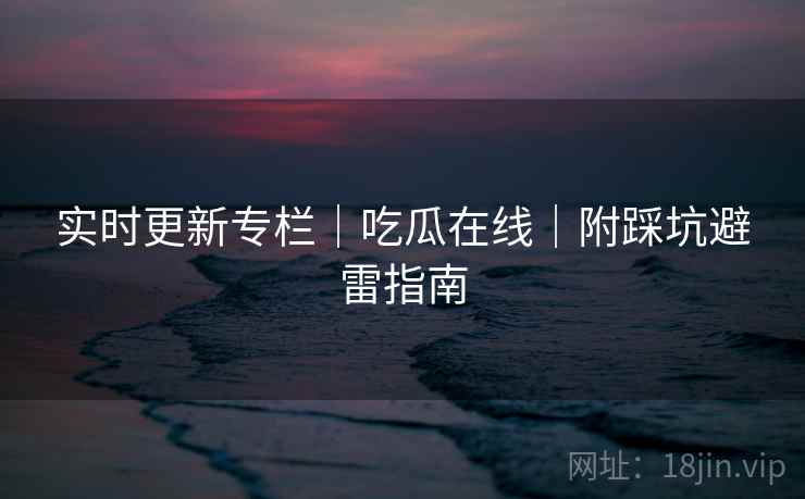 实时更新专栏｜吃瓜在线｜附踩坑避雷指南