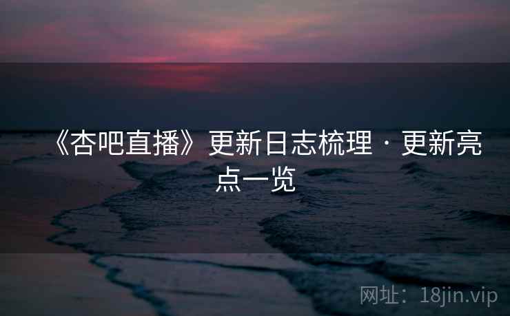 《杏吧直播》更新日志梳理 · 更新亮点一览