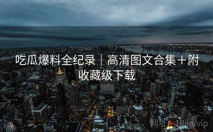 吃瓜爆料全纪录｜高清图文合集＋附收藏级下载
