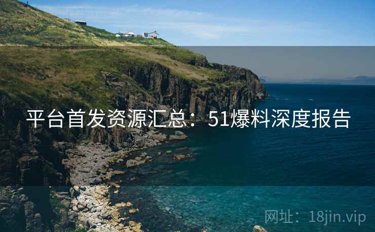 平台首发资源汇总:51爆料深度报告 平台首发资源汇总:51爆料深度报告