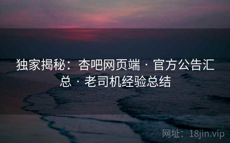 独家揭秘：杏吧网页端 · 官方公告汇总 · 老司机经验总结
