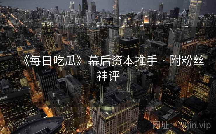 《每日吃瓜》幕后资本推手 · 附粉丝神评 《每日吃瓜》幕后资本推手 · 附粉丝神评