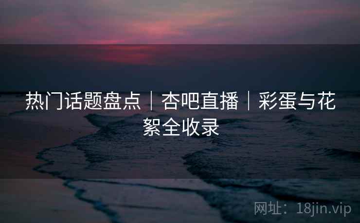 热门话题盘点｜杏吧直播｜彩蛋与花絮全收录