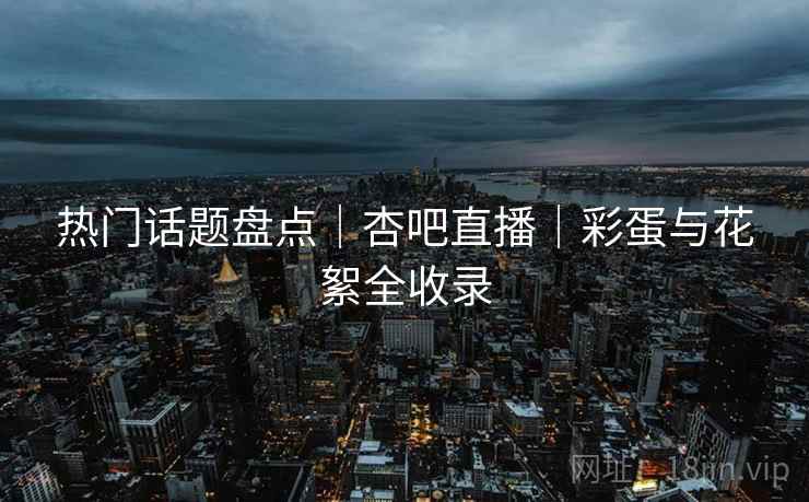 热门话题盘点|杏吧直播|彩蛋与花絮全收录 热门话题盘点|杏吧直播|彩蛋与花絮全收录