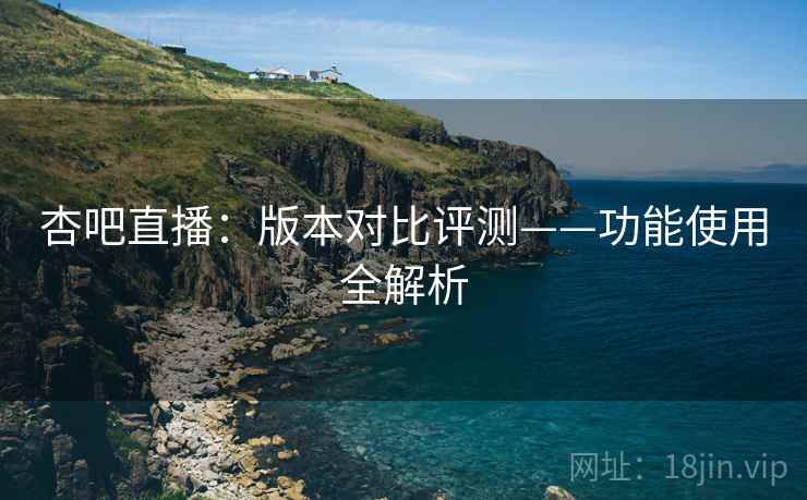 杏吧直播：版本对比评测——功能使用全解析