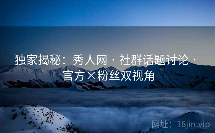 独家揭秘：秀人网 · 社群话题讨论 · 官方×粉丝双视角