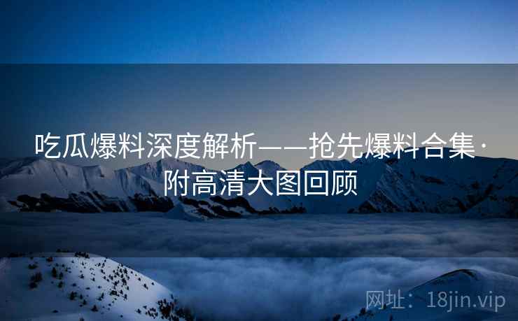 吃瓜爆料深度解析——抢先爆料合集·附高清大图回顾