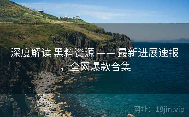深度解读 黑料资源 —— 最新进展速报，全网爆款合集