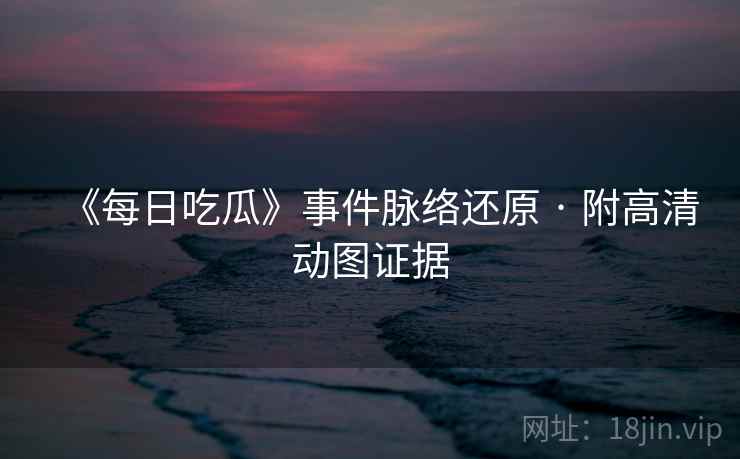 《每日吃瓜》事件脉络还原 · 附高清动图证据