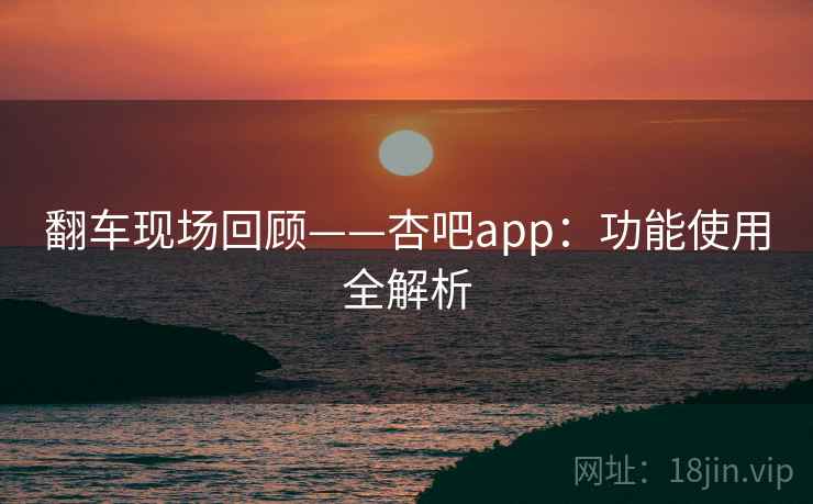 翻车现场回顾——杏吧app:功能使用全解析 翻车现场回顾——杏吧app:功能使用全解析
