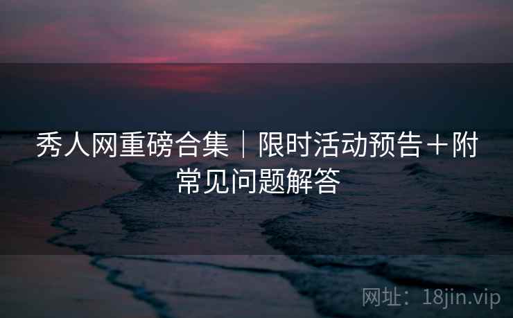 秀人网重磅合集｜限时活动预告＋附常见问题解答